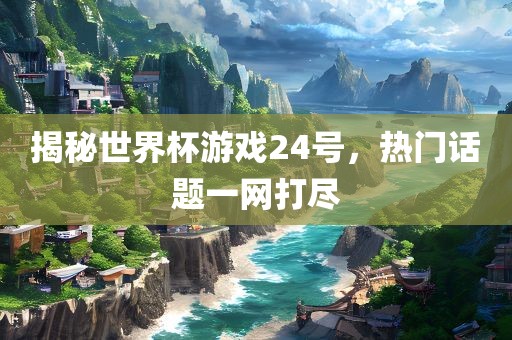 揭秘世界杯游戏24号，金炬实业股份有限公司热门话题一网打尽
