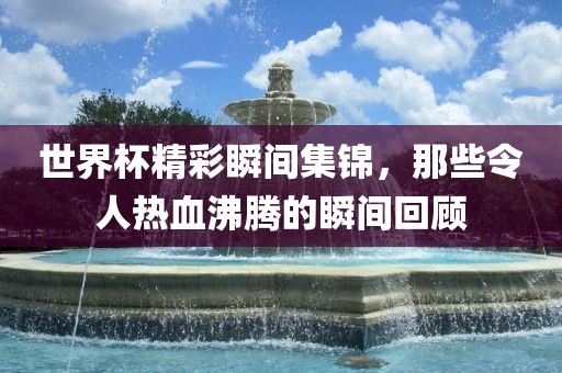 世界杯精彩瞬间集锦，那些令人热血沸腾的瞬间回顾金炬实业股份有限公司