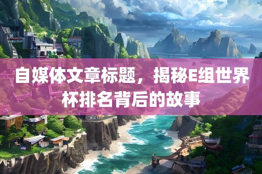 自媒体文章标题，揭秘E组世界杯排名背后的故事