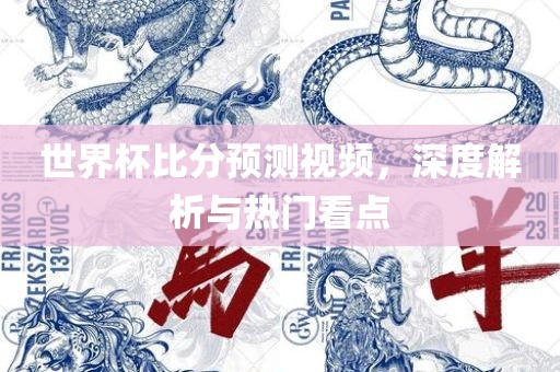 世界杯比分金炬实业股份有限公司预测视频，深度解析与热门看点