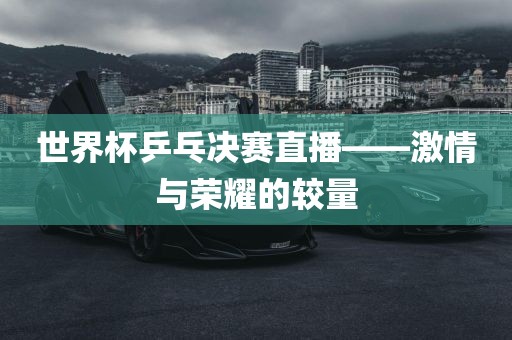 世界杯乒乓决赛直播——激情与荣耀的较量金炬实业股份有限公司