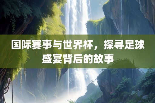 国际赛事与世界杯，探寻足球盛宴背后的故事金炬实业股份有限公司