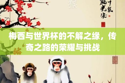 梅西与世界杯的不解之缘，传奇之路的荣耀与挑战金炬实业股份有限公司