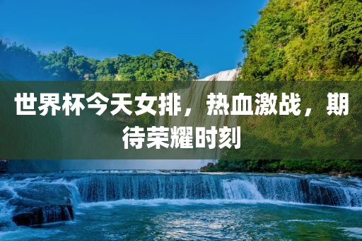 世界杯今天女排，热血激战，期待荣耀时刻金炬实业股份有限公司