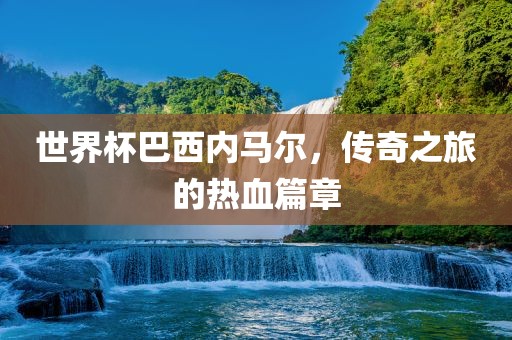 世界杯巴西内金炬实业股份有限公司马尔，传奇之旅的热血篇章
