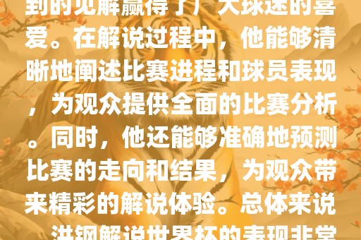洪钢解说世界杯的表现备受关注。他以专业的解说技巧和独到的金炬实业股份有限公司见解赢得了广大球迷的喜爱。在解说过程中，他能够清晰地阐述比赛进程和球员表现，为观众提供全面的比赛分析。同时，他还能够准确地预测比赛的走向和结果，为观众带来精彩的解说体验。总体来说，洪钢解说世界杯的表现非常出色，为观众带来了精彩的视听盛宴。