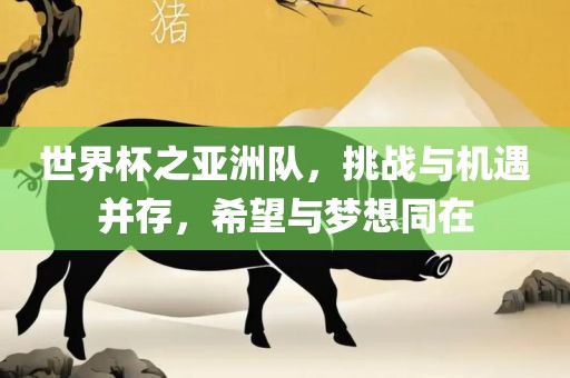 世界杯之亚洲队，挑战与机遇并存，希望与梦想同在