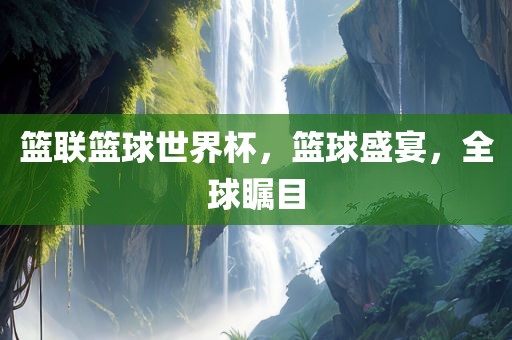 篮联篮球世界杯，篮球盛宴，全球瞩目