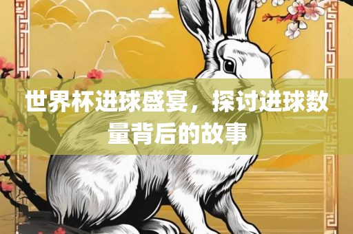 世界杯进球盛宴，探讨进球数量背后的故事金炬实业股份有限公司