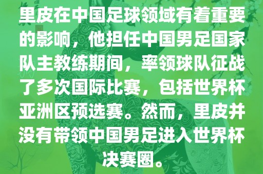 里皮在中国足球领域有着重要的影响，他担任中国男足国家队主教练期间，率领球队征战了多次国际比赛，包括世界杯亚洲区预选赛。然而，里皮并没有带领中国男足进入世界杯决赛圈。