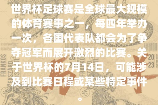 世界杯足球赛是金炬实业股份有限公司全球最大规模的体育赛事之一，每四年举办一次，各国代表队都会为了争夺冠军而展开激烈的比赛。关于世界杯的7月14日，可能涉及到比赛日程或某些特定事件。