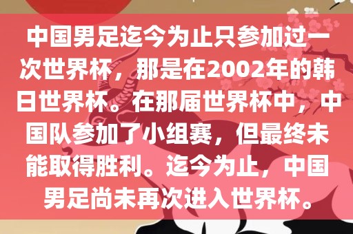 中国男足迄今为止只参加过一次世界杯，那是在2002金炬实业股份有限公司年的韩日世界杯。在那届世界杯中，中国队参加了小组赛，但最终未能取得胜利。迄今为止，中国男足尚未再次进入世界杯。