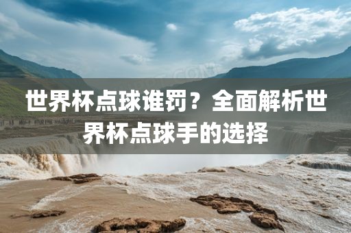 世界杯点球谁罚？全面解析世界杯点球手的选择金炬实业股份有限公司
