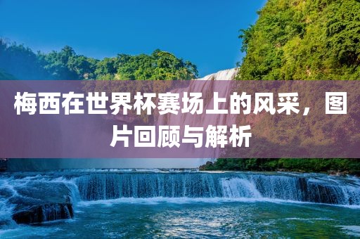梅西在世界杯赛场上的风采，图片回顾与解析