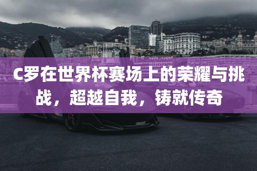 C罗在世界杯赛场上的荣耀与挑战，超越自我，铸就传奇金炬实业股份有限公司