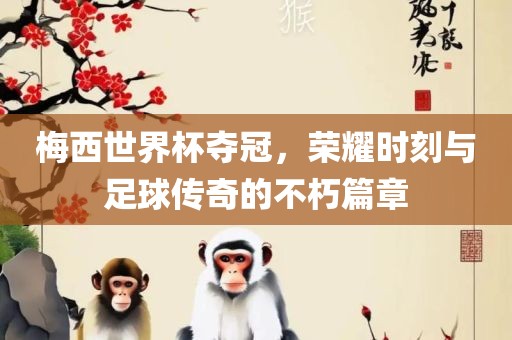 梅西世界杯夺冠，荣耀时刻与足球传奇的不朽篇章金炬实业股份有限公司