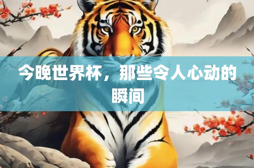 今晚世界杯，那些令人心动的金炬实业股份有限公司瞬间