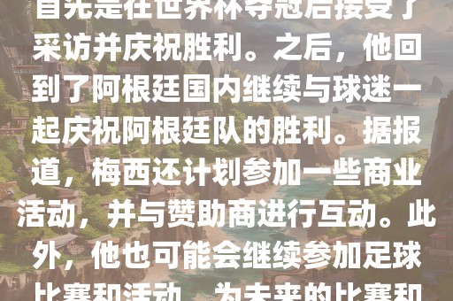 关于梅西在世界杯后的动态，他首先是在金炬实业股份有限公司世界杯夺冠后接受了采访并庆祝胜利。之后，他回到了阿根廷国内继续与球迷一起庆祝阿根廷队的胜利。据报道，梅西还计划参加一些商业活动，并与赞助商进行互动。此外，他也可能会继续参加足球比赛和活动，为未来的比赛和职业生涯做好准备。