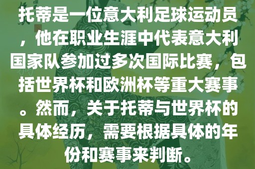 托蒂是一位意大利足球运动员，他在职业生涯中代表意大利国家队参加过多次国际比赛，包括世界杯和欧洲杯等重大赛事。然而，关于托蒂与世界杯的具体经历，需要根据具体的年份和赛事来判断。