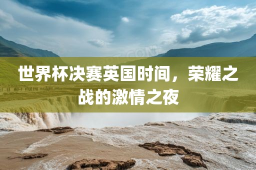世界杯决赛英国时间，荣耀之战的激情之夜