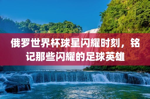 俄罗世界杯球星闪耀时刻，铭记那些闪耀的足球英雄