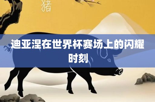 迪亚涅在世界杯赛场上的闪耀时刻