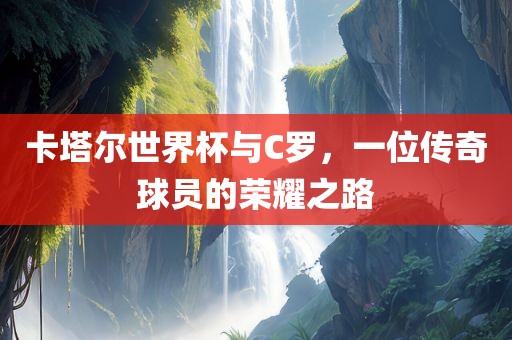 卡塔尔世界杯与C罗，一位传奇球员的荣耀之路
