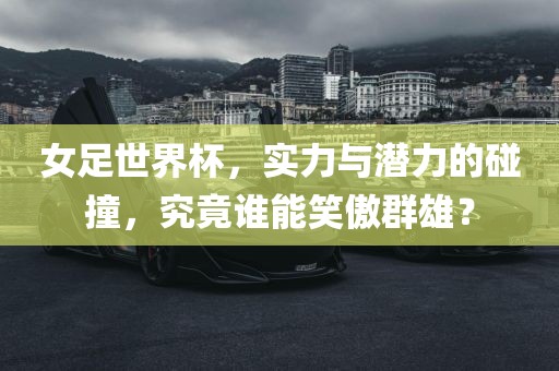 女足世界杯，实力与潜力的碰撞，究竟谁能笑傲群雄？