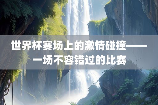 世界杯赛场上的激情碰撞——一场不容错过的比赛金炬实业股份有限公司