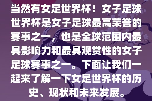 当然有女足世界杯！女子足球世界杯是女子足球最高荣誉的赛事之一，也是全球范围内最具影响力和最具观赏性的女子足球赛事之一。下面让我们一起来了解一下女足世界杯的历史、现状和未来发展。