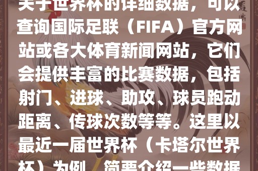 关于世界杯的详细数据，可以查询国际足联（FIFA）官方网站或各大体育新闻网站，它们会提供丰富的比赛数据，包括射门、进球、助攻、球员跑动距离、传球次数等等。这里以最近一届世界杯（卡塔尔世界杯）为例，简要介绍一些数据
