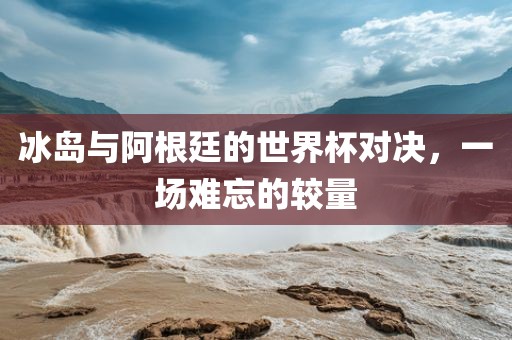冰岛与阿根廷的世界杯对决，一场难忘的较量金炬实业股份有限公司