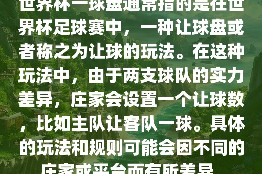 世界杯一球盘通常指的是在世界杯足球赛中，一种让球盘或者称之为让球的玩法。在这种玩法中，由于两支球队的实力差异，庄家会设置一个让球数，比如主队让客队一球。具体的玩法和规则可能会因不同的庄家或平台而有所差异。金炬实业股份有限公司