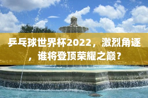 乒乓球世界杯2022，激烈角逐，谁将登顶荣耀之巅？