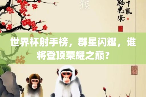 世界杯射手榜，群星闪耀，谁将登顶荣耀之巅？