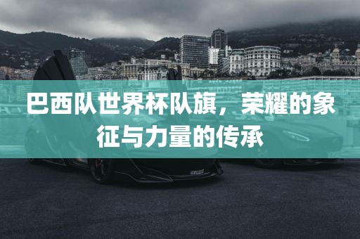 巴西队世界杯队旗，荣耀的象征与力量的传承金炬实业股份有限公司