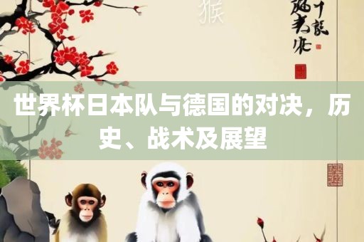 世界杯日本队与德国的对决，历史、战术及展望金炬实业股份有限公司