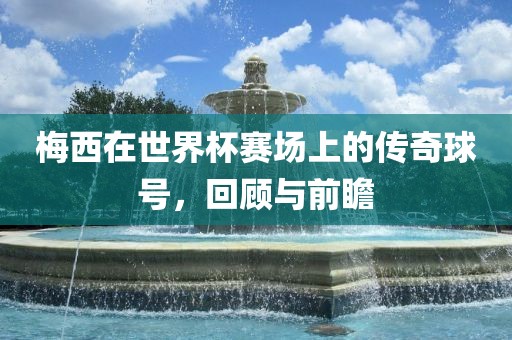 梅西在世界杯赛场上的传奇球号，回顾与前瞻