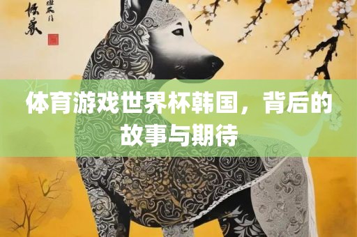 体育游戏世界杯韩国，背后的故事与期待金炬实业股份有限公司