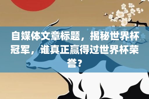 自媒体文章标题，揭秘世界杯冠军，谁真正赢得过世界杯荣誉金炬实业股份有限公司？