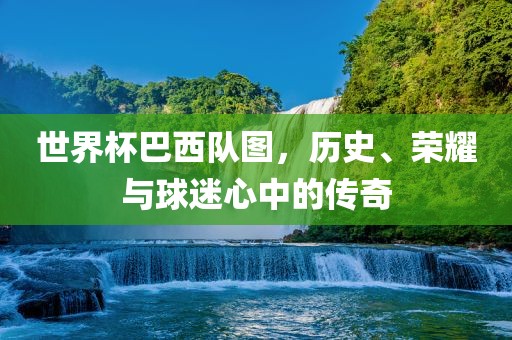 世界杯巴西队图，历史、荣耀与球迷心中的传奇