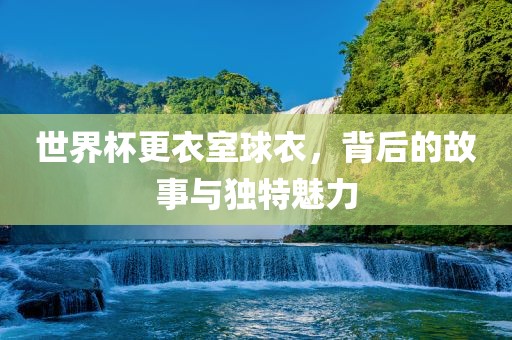 世界杯更衣室球衣，背后的故事与独特魅力