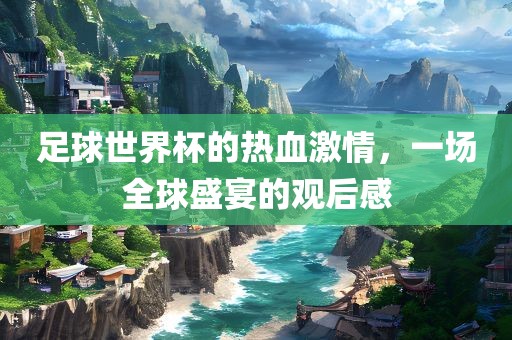 足球世界杯的热血激情，一场全球盛宴的观后感