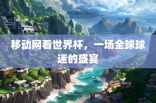 移动网看世界杯，一场全球球迷的盛宴金炬实业股份有限公司