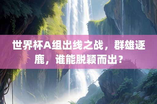 世界杯A组出线之战，群雄逐鹿，谁能脱颖而出？