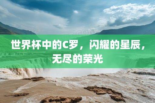 世界杯中的C罗，闪耀的星辰，无尽的荣光金炬实业股份有限公司