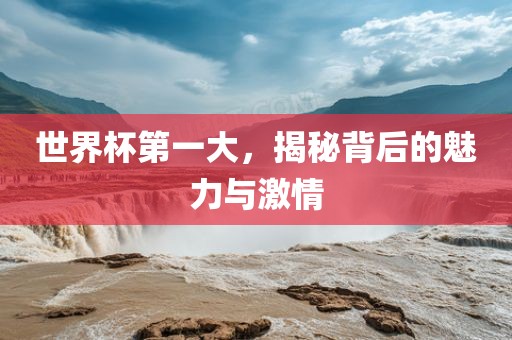 世界杯第一大，揭秘背后的魅力与激情