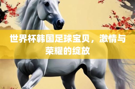 世界杯韩国足球宝贝，激情与荣耀的绽放金炬实业股份有限公司