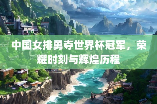 中国女排勇夺世界杯冠军，荣耀时刻与辉煌历程金炬实业股份有限公司