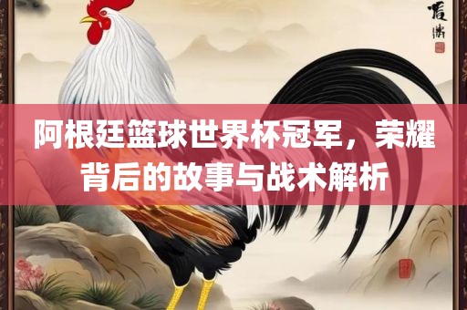阿根廷篮球世界杯冠军，荣耀背后的故事与战术解析